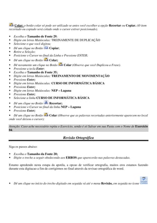 Colar: o botão colar só pode ser utilizado se antes você escolher a opção Recortar ou Copiar. (O item
recortado ou copiado será colado onde o cursor estiver posicionado).
Escolha o Tamanho de Fonte 29;
Digite em letras Maiúsculas: TREINAMENTE DE DUPLICAÇÃO
Selecione o que você digitou;
Dê um clique no Botão Copiar;
Retire a Seleção;
Posicione o Cursor no final da Linha e Pressione ENTER;
Dê um clique no Botão Colar;
Dê novamente um clique no Botão Colar (Observe que você Duplicou a Frase).
Pressione a tecla Enter;
Escolha o Tamanho de Fonte 35;
Digite em letras Maiúsculas: TREINAMENTO DE MOVIMENTAÇÃO
Pressione Enter;
Digite em letras Maiúsculas: CURSO DE INFORMÁTICA BÁSICA
Pressione Enter;
Digite em letras Maiúsculas: NEP – Laguna
Pressione Enter;
Selecione a linha CURSO DE INFORMÁTICA BÁSICA
Dê um clique no Botão Recortar;
Posicione o Cursor no final da linha NEP – Laguna
Pressione Enter;
Dê um clique no Botão Colar (Observe que as palavras recortadas anteriormente aparecem no local
onde você deixou o cursor);
Atenção: Caso ache necessário repita o Exercício, senão é só Salvar em sua Pasta com o Nome de Exercício
04.
Revisão Ortográfica
Siga os passos abaixo:
Escolha o Tamanho da Fonte 20;
Digite o trecho a seguir obedecendo aos ERROS que aparecerão nas palavras destacadas.
Estamo apredendo nesta estapa da apotila, a opcao de verificar ortografia, muitos eros estamos fazendo
durante esta digitacao a fim de corrigirmos no final através da revisao ortográfica do word.
Dê um clique no início do trecho digitado em seguida vá até o menu Revisão, em seguida no ícone
 