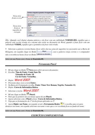Obs.: Quando você digitar alguma palavra e ela ficar com um sublinhado VERMELHO, significa que a
palavra está escrita errada ou a mesma não existe no dicionário do Word, quando a frase ficar com um
sublinhado VERDE, significa que a gramática da frase está errada.
Selecione a palavra correta (basta clicar sobre ela) na caixa de sugestões (se necessário use a Barra de
Rolagem), em seguida clique no Botão , caso a palavra esteja correta e o computador
não a reconheceu basta clicar no Botão .
Salve em sua Pasta com o Nome de Exercício 05.
Ferramenta Pincel
Dê um clique no Botão Novo para abrir um novo documento;
Escolha: Tipo de Fonte: Comic Sans Ms
Tamanho de Fonte: 18
Cor de Fonte: Vermelha;
Digite: Word 2007.
Pressione duas vezes a tecla Enter;
Na Barra de Formatação escolha: Fonte: Times New Roman, Negrito, Tamanho 12;
Digite: Curso de Informática Básica.
Selecione o trecho Word 2007.
Dê um clique no Botão Pincel;
Note que no ponteiro do seu mouse agora há um Pincel;
Agora selecione com o Pincel a frase: Curso de Informática Básica.
Veja que as formatações do 1º trecho foram aplicadas no 2º.
Agora Digite: seu Nome, em seguida vá até a Ferramenta Realce e escolha uma cor para
destacar seu nome, em seguida selecione seu nome e note que a cor escolhida ficou ao fundo do nome.
Salve em sua Pasta com o Nome de Exercício 06.
EXERCÍCIO COMPLEMENTAR:
Nessa área
ficam os erros
Nessa área
ficam as
sugestões de
correção
 