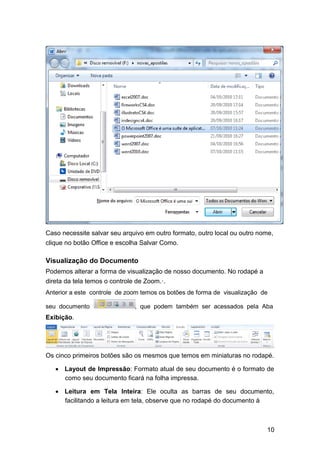 Caso necessite salvar seu arquivo em outro formato, outro local ou outro nome,
clique no botão Office e escolha Salvar Como.

Visualização do Documento
Podemos alterar a forma de visualização de nosso documento. No rodapé a
direta da tela temos o controle de Zoom.·.
Anterior a este controle de zoom temos os botões de forma de visualização de
seu documento

, que podem também ser acessados pela Aba

Exibição.

Os cinco primeiros botões são os mesmos que temos em miniaturas no rodapé.



 Layout de Impressão: Formato atual de seu documento é o formato de
como seu documento ficará na folha impressa. 
 Leitura em Tela Inteira: Ele oculta as barras de seu documento,
facilitando a leitura em tela, observe que no rodapé do documento à 

10

 