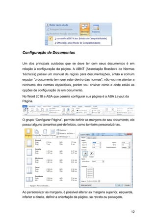 Configuração de Documentos
Um dos principais cuidados que se deve ter com seus documentos é em
relação à configuração da página. A ABNT (Associação Brasileira de Normas
Técnicas) possui um manual de regras para documentações, então é comum
escutar “o documento tem que estar dentro das normas”, não vou me atentar a
nenhuma das normas especificas, porém vou ensinar como e onde estão as
opções de configuração de um documento.
No Word 2010 a ABA que permite configurar sua página é a ABA Layout da
Página.

O grupo “Configurar Página”, permite definir as margens de seu documento, ele
possui alguns tamanhos pré-definidos, como também personalizá-las.

Ao personalizar as margens, é possível alterar as margens superior, esquerda,
inferior e direita, definir a orientação da página, se retrato ou paisagem,

12

 