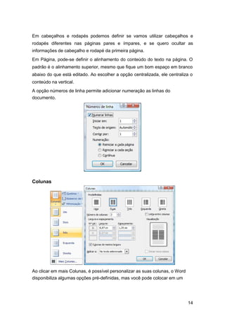 Em cabeçalhos e rodapés podemos definir se vamos utilizar cabeçalhos e
rodapés diferentes nas páginas pares e ímpares, e se quero ocultar as
informações de cabeçalho e rodapé da primeira página.
Em Página, pode-se definir o alinhamento do conteúdo do texto na página. O
padrão é o alinhamento superior, mesmo que fique um bom espaço em branco
abaixo do que está editado. Ao escolher a opção centralizada, ele centraliza o
conteúdo na vertical.
A opção números de linha permite adicionar numeração as linhas do
documento.

Colunas

Ao clicar em mais Colunas, é possível personalizar as suas colunas, o Word
disponibiliza algumas opções pré-definidas, mas você pode colocar em um

14

 