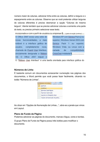 número maior de colunas, adicionar linha entre as colunas, definir a largura e o
espaçamento entre as colunas. Observe que se você pretende utilizar larguras
de colunas diferentes é preciso desmarcar a opção “Colunas de mesma
largura”. Atente também que se preciso adicionar colunas a somente uma parte
do texto, eu preciso primeiro selecionar esse texto.

Números de Linha
É bastante comum em documentos acrescentar numeração nas páginas dos
documentos, o Word permite que você possa fazer facilmente, clicando no
botão “Números de Linhas”.

Ao clicar em “Opções de Numeração de Linhas...”, abre-se a janela que vimos
em Layout.

Plano de Fundo da Página
Podemos adicionar as páginas do documento, marcas d’água, cores e bordas.
O grupo Plano de Fundo da Página possui três botões para modificar o
documento.

15

 