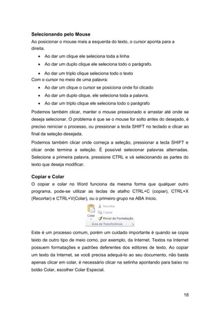 Selecionando pelo Mouse
Ao posicionar o mouse mais a esquerda do texto, o cursor aponta para a
direita.




Ao dar um clique ele seleciona toda a linha 



Ao dar um duplo clique ele seleciona todo o parágrafo. 

 Ao dar um triplo clique seleciona todo o texto
Com o cursor no meio de uma palavra: 

 Ao dar um clique o cursor se posiciona onde foi clicado 

 Ao dar um duplo clique, ele seleciona toda a palavra. 

 Ao dar um triplo clique ele seleciona todo o parágrafo 
Podemos também clicar, manter o mouse pressionado e arrastar até onde se
deseja selecionar. O problema é que se o mouse for solto antes do desejado, é
preciso reiniciar o processo, ou pressionar a tecla SHIFT no teclado e clicar ao
final da seleção desejada.
Podemos também clicar onde começa a seleção, pressionar a tecla SHIFT e
clicar onde termina a seleção. É possível selecionar palavras alternadas.
Selecione a primeira palavra, pressione CTRL e vá selecionando as partes do
texto que deseja modificar.

Copiar e Colar
O copiar e colar no Word funciona da mesma forma que qualquer outro
programa, pode-se utilizar as teclas de atalho CTRL+C (copiar), CTRL+X
(Recortar) e CTRL+V(Colar), ou o primeiro grupo na ABA Inicio.

Este é um processo comum, porém um cuidado importante é quando se copia
texto de outro tipo de meio como, por exemplo, da Internet. Textos na Internet
possuem formatações e padrões deferentes dos editores de texto. Ao copiar
um texto da Internet, se você precisa adequá-lo ao seu documento, não basta
apenas clicar em colar, é necessário clicar na setinha apontando para baixo no
botão Colar, escolher Colar Especial.

18

 