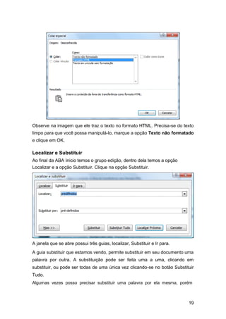 Observe na imagem que ele traz o texto no formato HTML. Precisa-se do texto
limpo para que você possa manipulá-lo, marque a opção Texto não formatado
e clique em OK.

Localizar e Substituir
Ao final da ABA Inicio temos o grupo edição, dentro dela temos a opção
Localizar e a opção Substituir. Clique na opção Substituir.

A janela que se abre possui três guias, localizar, Substituir e Ir para.
A guia substituir que estamos vendo, permite substituir em seu documento uma
palavra por outra. A substituição pode ser feita uma a uma, clicando em
substituir, ou pode ser todas de uma única vez clicando-se no botão Substituir
Tudo.
Algumas vezes posso precisar substituir uma palavra por ela mesma, porém

19

 