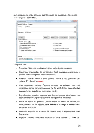 com outra cor, ou então somente quando escrita em maiúscula, etc., nestes
casos clique no botão Mais.

As opções são:






Pesquisar: Use esta opção para indicar a direção da pesquisa; 

 Diferenciar maiúsculas de minúsculas: Será localizada exatamente a
palavra como foi digitada na caixa localizar. 
 Palavras Inteiras: Localiza uma palavra inteira e não parte de uma
palavra. Ex: Atenciosamente. 
 Usar caracteres curinga: Procura somente as palavras que você
especificou com o caractere coringa. Ex. Se você digitou *ão o Word vai




localizar todas as palavras terminadas em ão. 
 Semelhantes: Localiza palavras que tem a mesma sonoridade, mas
escrita diferente. Disponível somente para palavras em inglês. 
 Todas as formas de palavra: Localiza todas as formas da palavra, não
será permitida se as opções usar caractere coringa e semelhantes




estiverem marcadas. 
 Formatar: Localiza e Substitui de acordo com o especificado como
formatação. 


Especial: Adiciona caracteres especiais à caixa localizar. A caixa de 

20

 