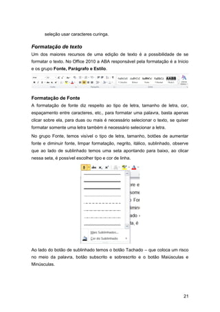 seleção usar caracteres curinga.

Formatação de texto
Um dos maiores recursos de uma edição de texto é a possibilidade de se
formatar o texto. No Office 2010 a ABA responsável pela formatação é a Inicio
e os grupo Fonte, Parágrafo e Estilo.

Formatação de Fonte
A formatação de fonte diz respeito ao tipo de letra, tamanho de letra, cor,
espaçamento entre caracteres, etc., para formatar uma palavra, basta apenas
clicar sobre ela, para duas ou mais é necessário selecionar o texto, se quiser
formatar somente uma letra também é necessário selecionar a letra.
No grupo Fonte, temos visível o tipo de letra, tamanho, botões de aumentar
fonte e diminuir fonte, limpar formatação, negrito, itálico, sublinhado, observe
que ao lado de sublinhado temos uma seta apontando para baixo, ao clicar
nessa seta, é possível escolher tipo e cor de linha.

Ao lado do botão de sublinhado temos o botão Tachado – que coloca um risco
no meio da palavra, botão subscrito e sobrescrito e o botão Maiúsculas e
Minúsculas.

21

 