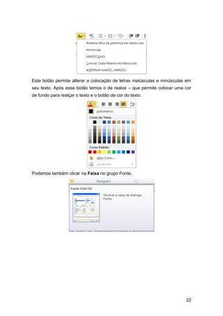 Este botão permite alterar a colocação de letras maiúsculas e minúsculas em
seu texto. Após esse botão temos o de realce – que permite colocar uma cor
de fundo para realçar o texto e o botão de cor do texto.

Podemos também clicar na Faixa no grupo Fonte.

22

 