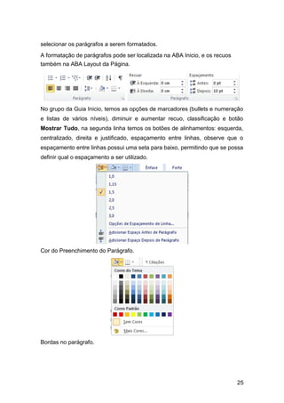 selecionar os parágrafos a serem formatados.
A formatação de parágrafos pode ser localizada na ABA Inicio, e os recuos
também na ABA Layout da Página.

No grupo da Guia Inicio, temos as opções de marcadores (bullets e numeração
e listas de vários níveis), diminuir e aumentar recuo, classificação e botão
Mostrar Tudo, na segunda linha temos os botões de alinhamentos: esquerda,
centralizado, direita e justificado, espaçamento entre linhas, observe que o
espaçamento entre linhas possui uma seta para baixo, permitindo que se possa
definir qual o espaçamento a ser utilizado.

Cor do Preenchimento do Parágrafo.

Bordas no parágrafo.

25

 