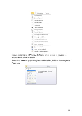 Na guia parágrafo da ABA Layout de Página temos apenas os recuos e os
espaçamentos entre parágrafos.
Ao clicar na Faixa do grupo Parágrafos, será aberta a janela de Formatação de
Parágrafos.

26

 