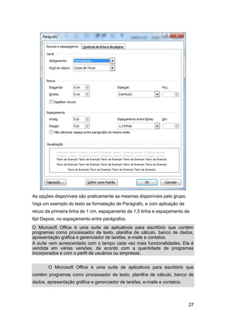 As opções disponíveis são praticamente as mesmas disponíveis pelo grupo.
Veja um exemplo do texto se formatação de Parágrafo, e com aplicação de
recuo da primeira linha de 1 cm, espaçamento de 1,5 linha e espaçamento de
6pt Depois, no espaçamento entre parágrafos.
O Microsoft Office é uma suíte de aplicativos para escritório que contém
programas como processador de texto, planilha de cálculo, banco de dados,
apresentação gráfica e gerenciador de tarefas, e-mails e contatos.
A suíte vem acrescentado com o tempo cada vez mais funcionalidades. Ela é
vendida em várias versões, de acordo com a quantidade de programas
incorporados e com o perfil de usuários ou empresas.
O Microsoft Office é uma suíte de aplicativos para escritório que
contém programas como processador de texto, planilha de cálculo, banco de
dados, apresentação gráfica e gerenciador de tarefas, e-mails e contatos.

27

 