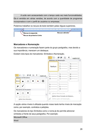 A suíte vem acrescentado com o tempo cada vez mais funcionalidades.
Ela é vendida em várias versões, de acordo com a quantidade de programas
incorporados e com o perfil de usuários ou empresas.
Podemos trabalhar os recuos de texto também pelas réguas superiores.

Marcadores e Numeração
Os marcadores e numeração fazem parte do grupo parágrafos, mas devido a
sua importância, merecem um destaque.
Existem dois tipos de marcadores: Símbolos e Numeração.

A opção vários níveis é utilizada quando nosso texto tenha níveis de marcação
como, por exemplo, contratos e petições.
Os marcadores do tipo Símbolos como o nome já diz permite adicionar
símbolos a frente de seus parágrafos. Por exemplo:
Microsoft Office
Word

28

 