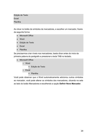 Edição de Texto
Excel
Planilha

Ao clicar no botão de símbolos de marcadores, e escolher um marcador, ficaria
da seguinte forma:







Microsoft Office 



Word 



Edição de Texto 



Excel 



Planilha 

Se precisarmos criar níveis nos marcadores, basta clicar antes do inicio da
primeira palavra do parágrafo e pressionar a tecla TAB no teclado.


Microsoft Office
o Word
 Edição de Texto
o Excel
 Planilha

Você pode observar que o Word automaticamente adicionou outros símbolos
ao marcador, você pode alterar os símbolos dos marcadores, clicando na seta
ao lado do botão Marcadores e escolhendo a opção Definir Novo Marcador.

29

 