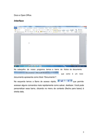 Docs e Open Office.

Interface

No cabeçalho de nosso programa temos a barra de títulos do documento
,

que

como

é

um

novo

documento apresenta como título “Documento1”.
Na esquerda temos a Barra de acesso rápido,

que permite

acessar alguns comandos mais rapidamente como salvar, desfazer. Você pode
personalizar essa barra, clicando no menu de contexto (flecha para baixo) à
direita dela.

3

 