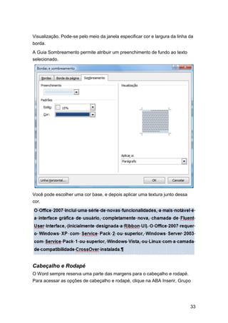 Visualização. Pode-se pelo meio da janela especificar cor e largura da linha da
borda.
A Guia Sombreamento permite atribuir um preenchimento de fundo ao texto
selecionado.

Você pode escolher uma cor base, e depois aplicar uma textura junto dessa
cor.

Cabeçalho e Rodapé
O Word sempre reserva uma parte das margens para o cabeçalho e rodapé.
Para acessar as opções de cabeçalho e rodapé, clique na ABA Inserir, Grupo

33

 