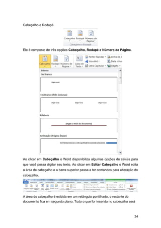 Cabeçalho e Rodapé.

Ele é composto de três opções Cabeçalho, Rodapé e Número de Página.

Ao clicar em Cabeçalho o Word disponibiliza algumas opções de caixas para
que você possa digitar seu texto. Ao clicar em Editar Cabeçalho o Word edita
a área de cabeçalho e a barra superior passa a ter comandos para alteração do
cabeçalho.

A área do cabeçalho é exibida em um retângulo pontilhado, o restante do
documento fica em segundo plano. Tudo o que for inserido no cabeçalho será

34

 