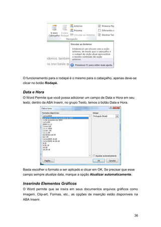 O funcionamento para o rodapé é o mesmo para o cabeçalho, apenas deve-se
clicar no botão Rodapé.

Data e Hora
O Word Permite que você possa adicionar um campo de Data e Hora em seu
texto, dentro da ABA Inserir, no grupo Texto, temos o botão Data e Hora.

Basta escolher o formato a ser aplicado e clicar em OK. Se precisar que esse
campo sempre atualize data, marque a opção Atualizar automaticamente.

Inserindo Elementos Gráficos
O Word permite que se insira em seus documentos arquivos gráficos como
Imagem, Clip-art, Formas, etc., as opções de inserção estão disponíveis na
ABA Inserir.

36

 