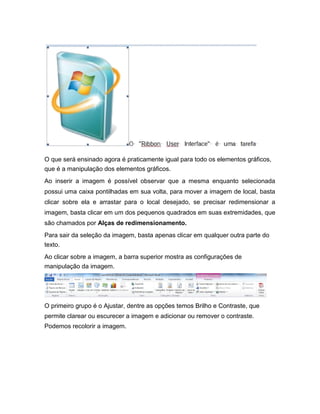 O que será ensinado agora é praticamente igual para todo os elementos gráficos,
que é a manipulação dos elementos gráficos.
Ao inserir a imagem é possível observar que a mesma enquanto selecionada
possui uma caixa pontilhadas em sua volta, para mover a imagem de local, basta
clicar sobre ela e arrastar para o local desejado, se precisar redimensionar a
imagem, basta clicar em um dos pequenos quadrados em suas extremidades, que
são chamados por Alças de redimensionamento.
Para sair da seleção da imagem, basta apenas clicar em qualquer outra parte do
texto.
Ao clicar sobre a imagem, a barra superior mostra as configurações de
manipulação da imagem.

O primeiro grupo é o Ajustar, dentre as opções temos Brilho e Contraste, que
permite clarear ou escurecer a imagem e adicionar ou remover o contraste.
Podemos recolorir a imagem.

 