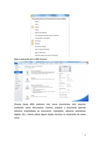Mais a esquerda tem o ABA Arquivo.

Através dessa ABA, podemos criar novos documentos, abrir arquivos
existentes, salvar documentos, imprimir, preparar o documento (permite
adicionar propriedades ao documento, criptografar, adicionar assinaturas
digitais, etc.). Vamos utilizar alguns destes recursos no andamento de nosso
curso.

4

 