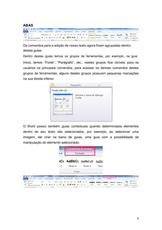 ABAS

Os comandos para a edição de nosso texto agora ficam agrupadas dentro
destas guias.
Dentro destas guias temos os grupos de ferramentas, por exemplo, na guia

Inicio, temos “Fonte”, “Parágrafo”, etc., nestes grupos fica visíveis para os
usuários os principais comandos, para acessar os demais comandos destes
grupos de ferramentas, alguns destes grupos possuem pequenas marcações
na sua direita inferior.

O Word possui também guias contextuais quando determinados elementos
dentro de seu texto são selecionados, por exemplo, ao selecionar uma
imagem, ele criar na barra de guias, uma guia com a possibilidade de
manipulação do elemento selecionado.

5

 