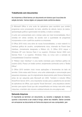 Trabalhando com documentos
Ao iniciarmos o Word temos um documento em branco que é sua área de
edição de texto. Vamos digitar um pequeno texto conforme abaixo:

O Microsoft Office é uma suíte de aplicativos para escritório que contém
programas como processador de texto, planilha de cálculo, banco de dados,
apresentação gráfica e gerenciador de tarefas, e-mails e contatos.
A suíte vem acrescentado com o tempo cada vez mais funcionalidades. Ela é
vendida em várias versões, de acordo com a quantidade de programas
incorporados e com o perfil de usuários ou empresas.
O Office 2010 inclui uma série de novas funcionalidades, a mais notável é a
interface gráfica de usuário, completamente nova, chamada de Fluent User
Interface, (inicialmente designada a Ribbon UI). O Office 2010 requer o
Windows XP com Service Pack 2 ou superior, Windows Server 2003 com
Service Pack 1 ou superior, Windows Vista, ou Linux com a camada de
compatibilidade CrossOver instalada.
O "Ribbon User Interface" é uma tarefa orientada para interface gráfica do
usuário (GUI). Possui um botão central, amplamente conhecido como o "Botão
Office".
O Office 2010 também inclui novas aplicações e ferramentas do lado do
servidor. Entre estas está Groove, uma suíte colaboração e comunicação para
pequenas empresas, que foi originalmente desenvolvido pela Groove Networks
antes de ser adquirida pela Microsoft em 2005. Também é incluído Office
SharePoint Server 2010, uma importante revisão para a plataforma de servidor
de aplicativos do Office, que suporta "Excel Services", uma arquitetura clienteservidor para apoiar Excel que são compartilhados em tempo real entre várias
máquinas, e também são visíveis e editável através de uma página web.

Salvando Arquivos
É importante ao terminar um documento, ou durante a digitação do mesmo,
quando o documento a ser criado é longo, salvar seu trabalho. Salvar consiste
em armazenar se documento em forma de arquivo em seu computador, pen

6

 