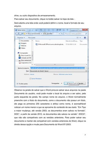 drive, ou outro dispositivo de armazenamento.
Para salvar seu documento, clique no botão salvar no topo da tela.·.
Será aberta uma tela onde você poderá definir o nome, local e formato de seu
arquivo.

Observe na janela de salvar que o Word procura salvar seus arquivos na pasta
Documents do usuário, você pode mudar o local do arquivo a ser salvo, pela
parte esquerda da janela. No campo nome do arquivo, o Word normalmente
preenche com o título do documento, como o documento não possui um título,
ele pega os primeiros 255 caracteres e atribui como nome, é aconselhável
colocar um nome menor e que se aproxime do conteúdo de seu texto. “Em Tipo
a maior mudança, até versão 2003, os documentos eram salvos no formato”.
DOC”, a partir da versão 2010, os documentos são salvos na versão”. DOCX”,
que não são compatíveis com as versões anteriores. Para poder salvar seu
documento e manter ele compatível com versões anteriores do Word, clique na
direita dessa opção e mude para Documento do Word 97-2003.

7

 