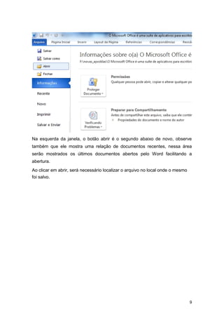 Na esquerda da janela, o botão abrir é o segundo abaixo de novo, observe
também que ele mostra uma relação de documentos recentes, nessa área
serão mostrados os últimos documentos abertos pelo Word facilitando a
abertura.
Ao clicar em abrir, será necessário localizar o arquivo no local onde o mesmo
foi salvo.

9

 
