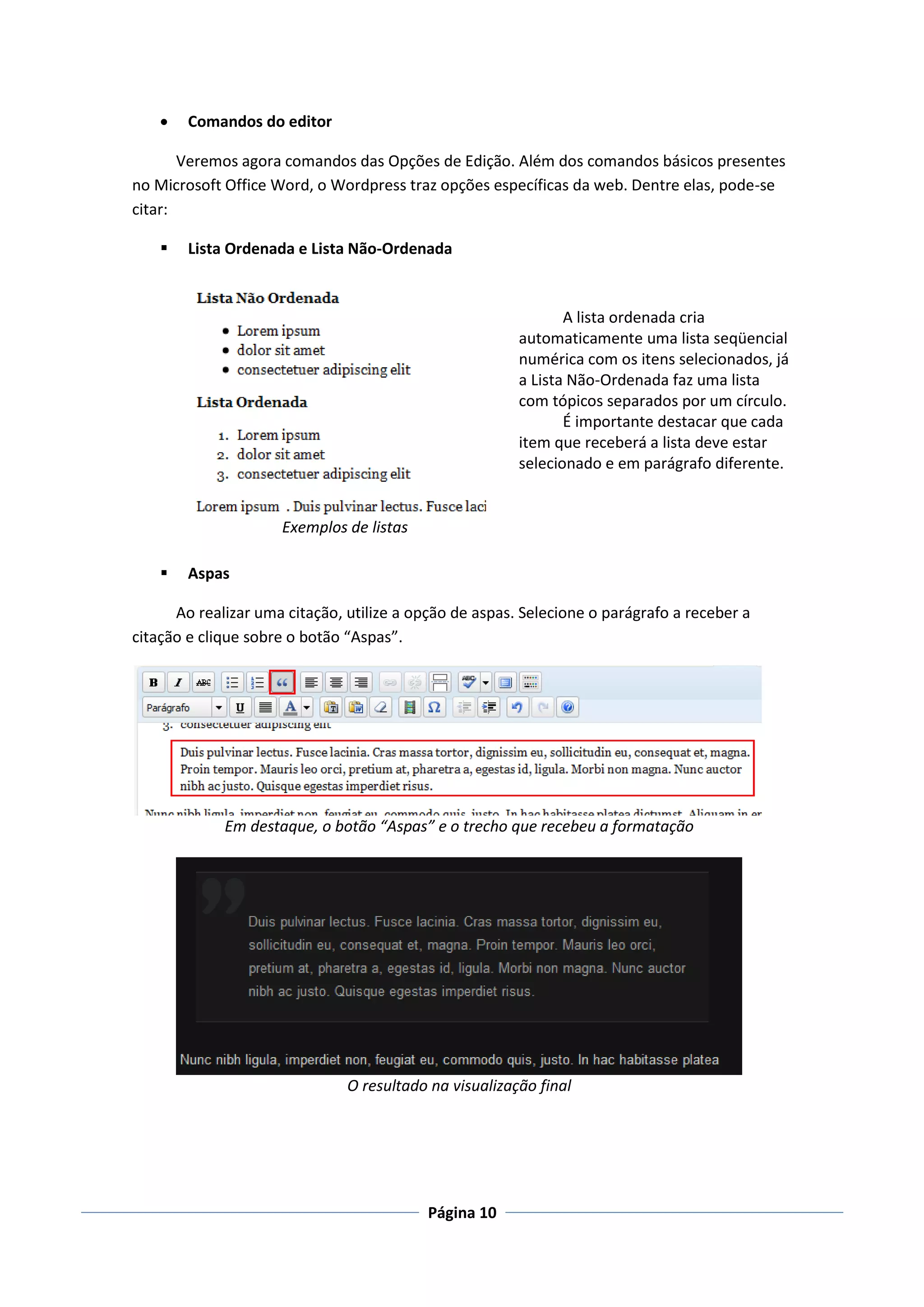    Comandos do editor

       Veremos agora comandos das Opções de Edição. Além dos comandos básicos presentes
no Microsoft Office Word, o Wordpress traz opções específicas da web. Dentre elas, pode-se
citar:

       Lista Ordenada e Lista Não-Ordenada



                                                               A lista ordenada cria
                                                        automaticamente uma lista seqüencial
                                                        numérica com os itens selecionados, já
                                                        a Lista Não-Ordenada faz uma lista
                                                        com tópicos separados por um círculo.
                                                               É importante destacar que cada
                                                        item que receberá a lista deve estar
                                                        selecionado e em parágrafo diferente.


                     Exemplos de listas

       Aspas

      Ao realizar uma citação, utilize a opção de aspas. Selecione o parágrafo a receber a
citação e clique sobre o botão “Aspas”.




             Em destaque, o botão “Aspas” e o trecho que recebeu a formatação




                               O resultado na visualização final




                                           Página 10
 