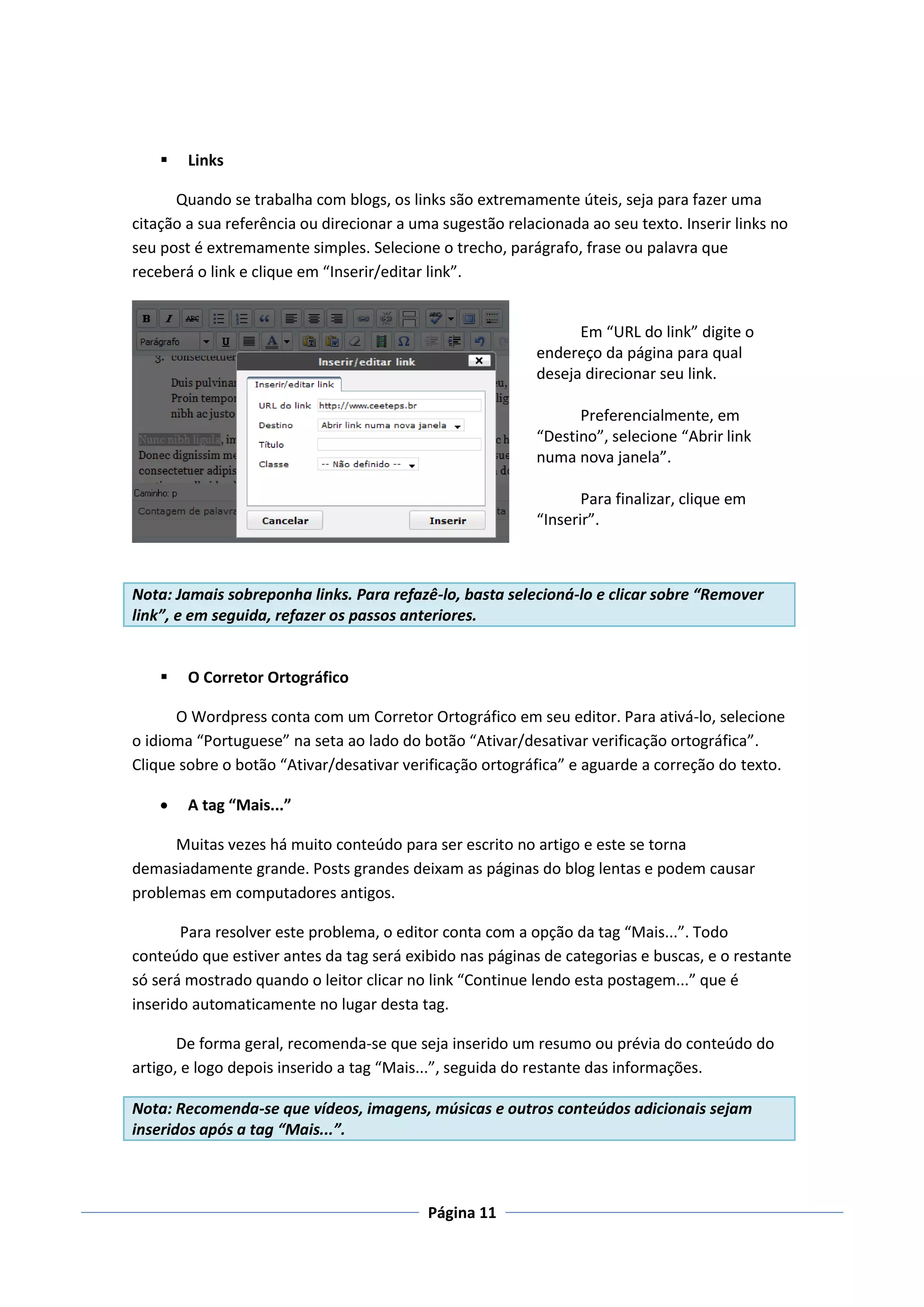    Links

      Quando se trabalha com blogs, os links são extremamente úteis, seja para fazer uma
citação a sua referência ou direcionar a uma sugestão relacionada ao seu texto. Inserir links no
seu post é extremamente simples. Selecione o trecho, parágrafo, frase ou palavra que
receberá o link e clique em “Inserir/editar link”.


                                                                 Em “URL do link” digite o
                                                           endereço da página para qual
                                                           deseja direcionar seu link.

                                                                 Preferencialmente, em
                                                           “Destino”, selecione “Abrir link
                                                           numa nova janela”.

                                                                  Para finalizar, clique em
                                                           “Inserir”.



Nota: Jamais sobreponha links. Para refazê-lo, basta selecioná-lo e clicar sobre “Remover
link”, e em seguida, refazer os passos anteriores.


       O Corretor Ortográfico

      O Wordpress conta com um Corretor Ortográfico em seu editor. Para ativá-lo, selecione
o idioma “Portuguese” na seta ao lado do botão “Ativar/desativar verificação ortográfica”.
Clique sobre o botão “Ativar/desativar verificação ortográfica” e aguarde a correção do texto.

       A tag “Mais...”

      Muitas vezes há muito conteúdo para ser escrito no artigo e este se torna
demasiadamente grande. Posts grandes deixam as páginas do blog lentas e podem causar
problemas em computadores antigos.

       Para resolver este problema, o editor conta com a opção da tag “Mais...”. Todo
conteúdo que estiver antes da tag será exibido nas páginas de categorias e buscas, e o restante
só será mostrado quando o leitor clicar no link “Continue lendo esta postagem...” que é
inserido automaticamente no lugar desta tag.

       De forma geral, recomenda-se que seja inserido um resumo ou prévia do conteúdo do
artigo, e logo depois inserido a tag “Mais...”, seguida do restante das informações.

Nota: Recomenda-se que vídeos, imagens, músicas e outros conteúdos adicionais sejam
inseridos após a tag “Mais...”.



                                           Página 11
 