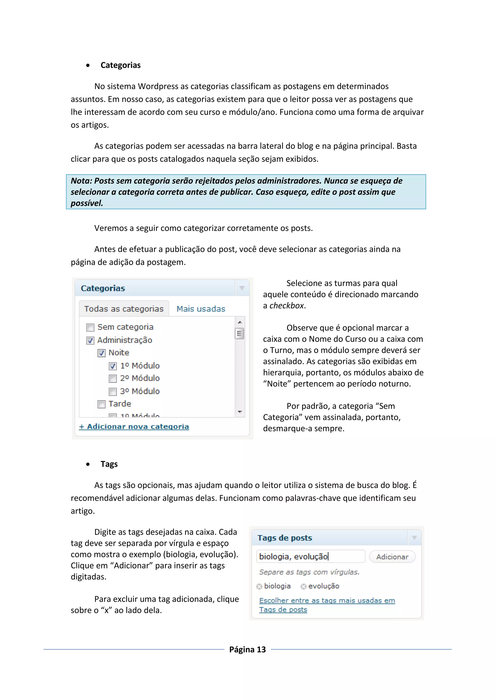     Categorias

       No sistema Wordpress as categorias classificam as postagens em determinados
assuntos. Em nosso caso, as categorias existem para que o leitor possa ver as postagens que
lhe interessam de acordo com seu curso e módulo/ano. Funciona como uma forma de arquivar
os artigos.

       As categorias podem ser acessadas na barra lateral do blog e na página principal. Basta
clicar para que os posts catalogados naquela seção sejam exibidos.

Nota: Posts sem categoria serão rejeitados pelos administradores. Nunca se esqueça de
selecionar a categoria correta antes de publicar. Caso esqueça, edite o post assim que
possível.

        Veremos a seguir como categorizar corretamente os posts.

      Antes de efetuar a publicação do post, você deve selecionar as categorias ainda na
página de adição da postagem.

                                                          Selecione as turmas para qual
                                                    aquele conteúdo é direcionado marcando
                                                    a checkbox.

                                                           Observe que é opcional marcar a
                                                    caixa com o Nome do Curso ou a caixa com
                                                    o Turno, mas o módulo sempre deverá ser
                                                    assinalado. As categorias são exibidas em
                                                    hierarquia, portanto, os módulos abaixo de
                                                    “Noite” pertencem ao período noturno.

                                                         Por padrão, a categoria “Sem
                                                    Categoria” vem assinalada, portanto,
                                                    desmarque-a sempre.


        Tags

       As tags são opcionais, mas ajudam quando o leitor utiliza o sistema de busca do blog. É
recomendável adicionar algumas delas. Funcionam como palavras-chave que identificam seu
artigo.

       Digite as tags desejadas na caixa. Cada
tag deve ser separada por vírgula e espaço
como mostra o exemplo (biologia, evolução).
Clique em “Adicionar” para inserir as tags
digitadas.

      Para excluir uma tag adicionada, clique
sobre o “x” ao lado dela.



                                           Página 13
 