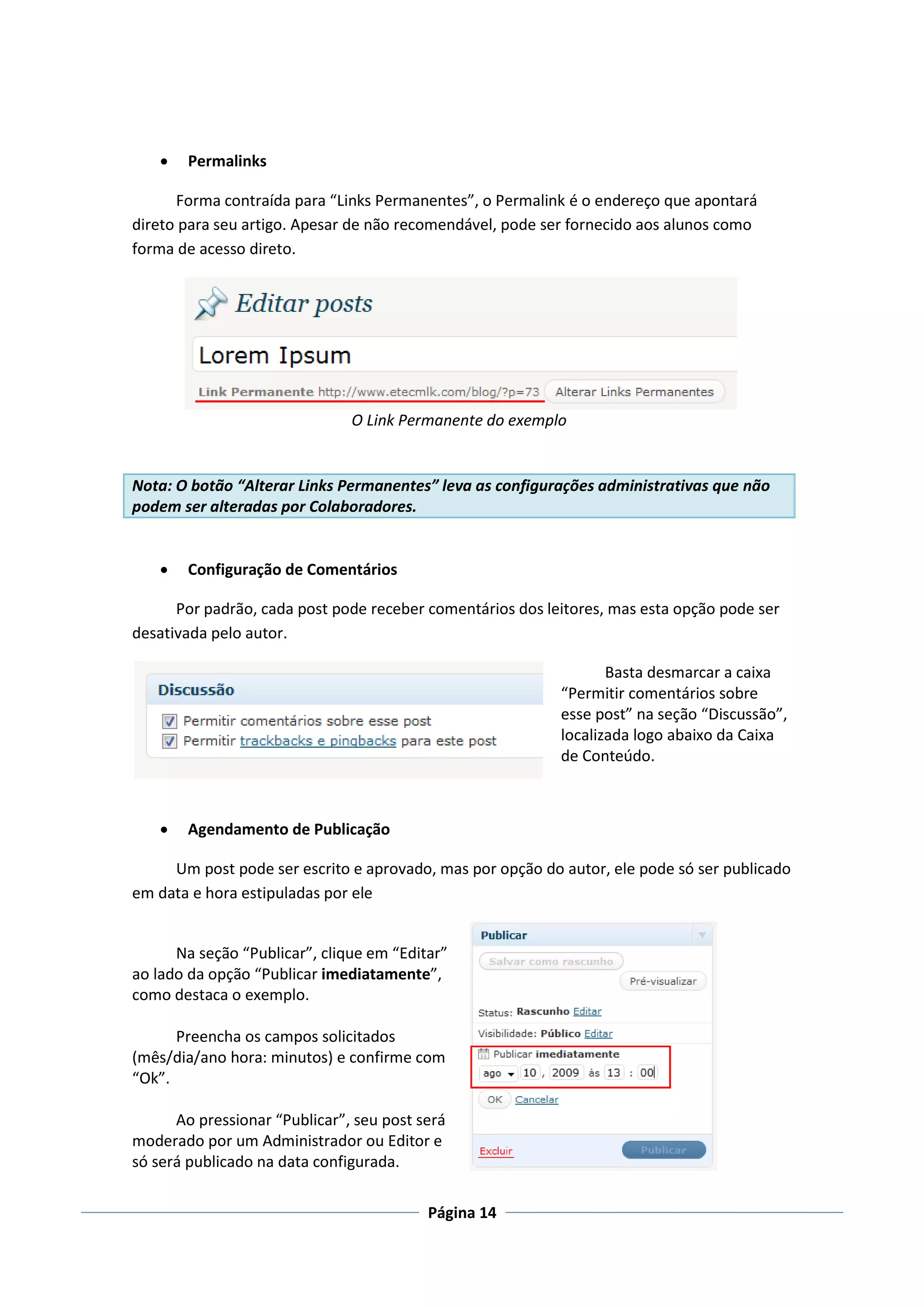    Permalinks

      Forma contraída para “Links Permanentes”, o Permalink é o endereço que apontará
direto para seu artigo. Apesar de não recomendável, pode ser fornecido aos alunos como
forma de acesso direto.




                               O Link Permanente do exemplo


Nota: O botão “Alterar Links Permanentes” leva as configurações administrativas que não
podem ser alteradas por Colaboradores.


       Configuração de Comentários

      Por padrão, cada post pode receber comentários dos leitores, mas esta opção pode ser
desativada pelo autor.

                                                                  Basta desmarcar a caixa
                                                           “Permitir comentários sobre
                                                           esse post” na seção “Discussão”,
                                                           localizada logo abaixo da Caixa
                                                           de Conteúdo.



       Agendamento de Publicação

     Um post pode ser escrito e aprovado, mas por opção do autor, ele pode só ser publicado
em data e hora estipuladas por ele


      Na seção “Publicar”, clique em “Editar”
ao lado da opção “Publicar imediatamente”,
como destaca o exemplo.

      Preencha os campos solicitados
(mês/dia/ano hora: minutos) e confirme com
“Ok”.

      Ao pressionar “Publicar”, seu post será
moderado por um Administrador ou Editor e
só será publicado na data configurada.

                                          Página 14
 