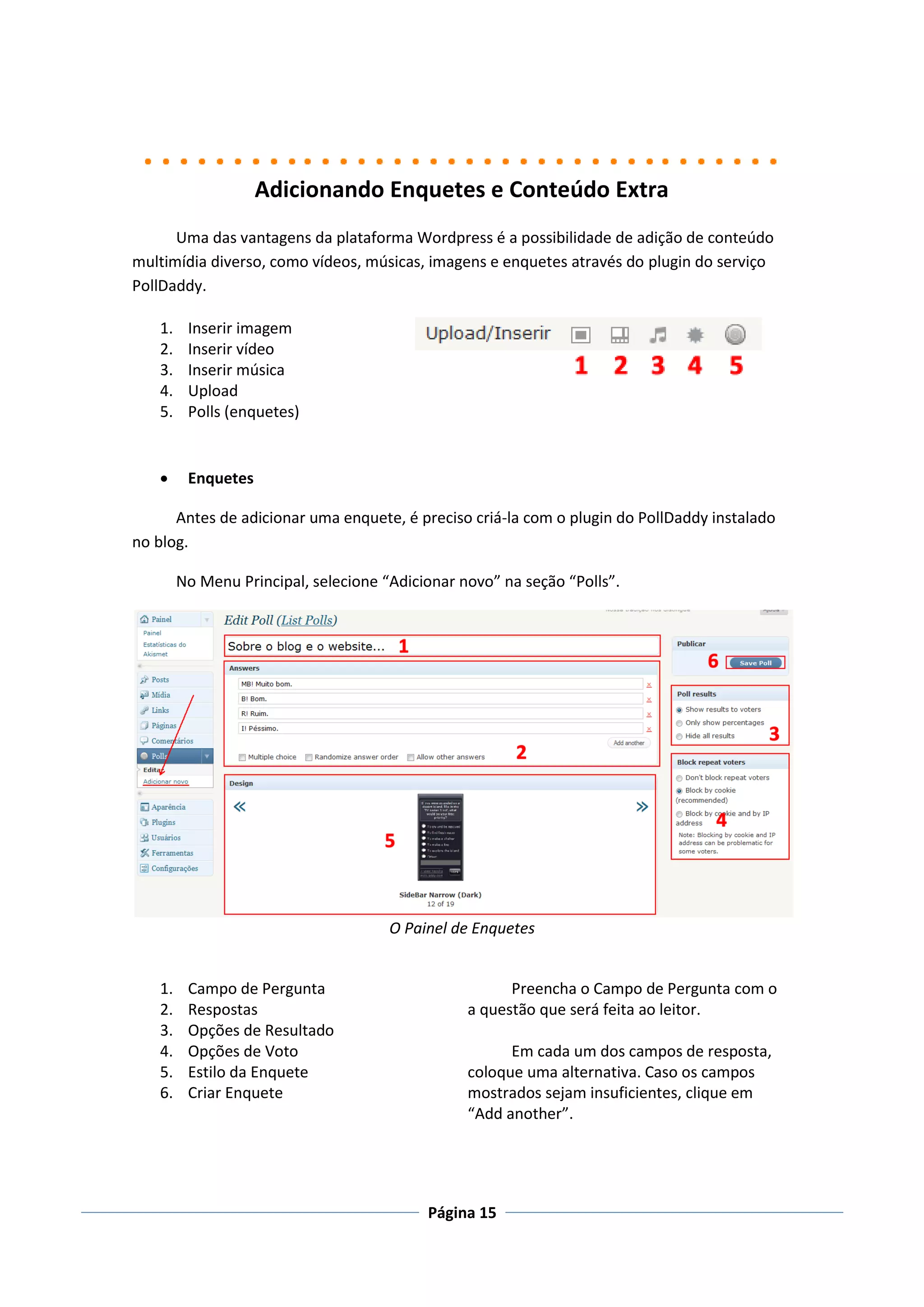 Adicionando Enquetes e Conteúdo Extra
      Uma das vantagens da plataforma Wordpress é a possibilidade de adição de conteúdo
multimídia diverso, como vídeos, músicas, imagens e enquetes através do plugin do serviço
PollDaddy.

   1.    Inserir imagem
   2.    Inserir vídeo
   3.    Inserir música
   4.    Upload
   5.    Polls (enquetes)


        Enquetes

      Antes de adicionar uma enquete, é preciso criá-la com o plugin do PollDaddy instalado
no blog.

        No Menu Principal, selecione “Adicionar novo” na seção “Polls”.




                                      O Painel de Enquetes


   1.    Campo de Pergunta                             Preencha o Campo de Pergunta com o
   2.    Respostas                               a questão que será feita ao leitor.
   3.    Opções de Resultado
   4.    Opções de Voto                                Em cada um dos campos de resposta,
   5.    Estilo da Enquete                       coloque uma alternativa. Caso os campos
   6.    Criar Enquete                           mostrados sejam insuficientes, clique em
                                                 “Add another”.




                                           Página 15
 