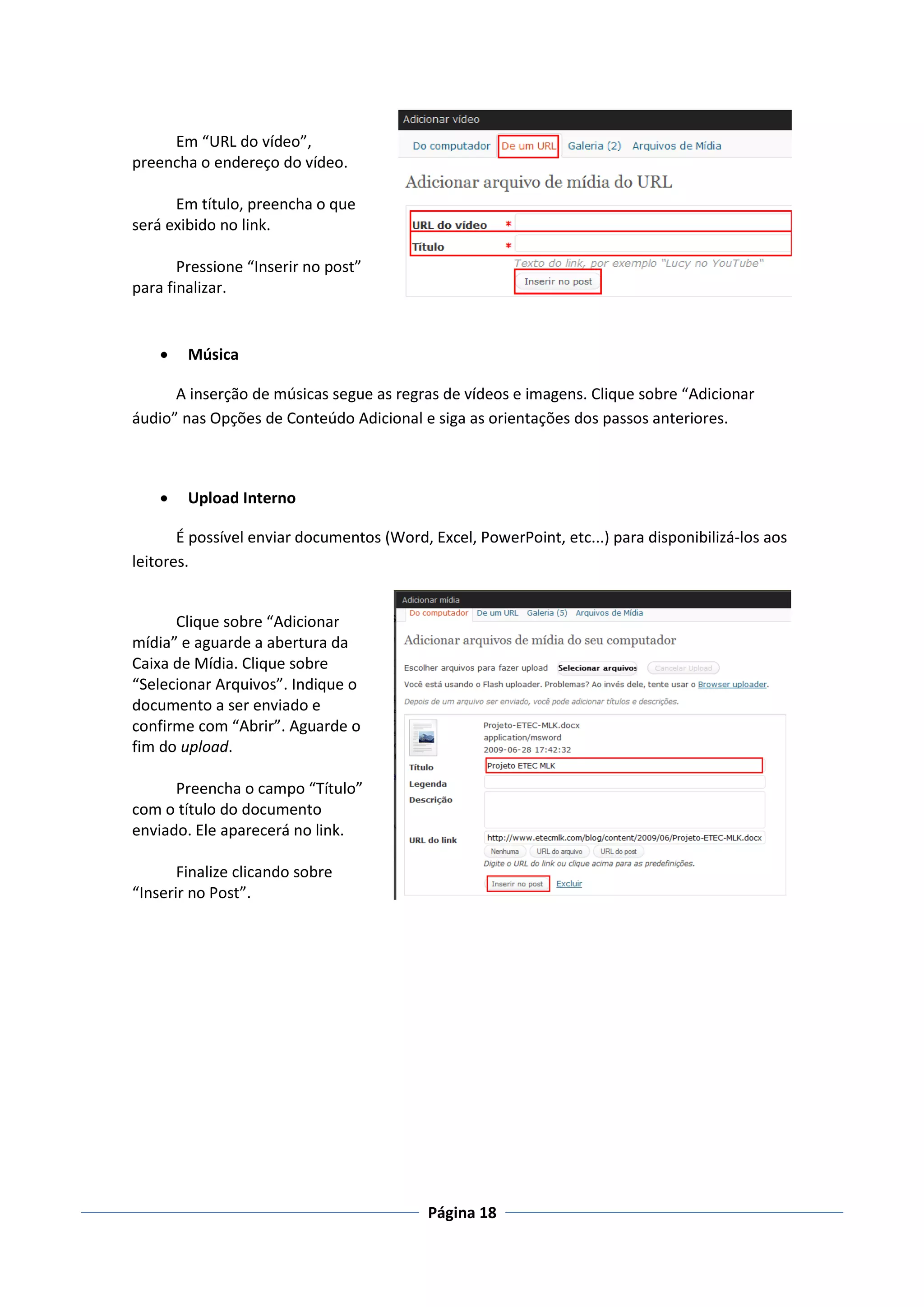 Em “URL do vídeo”,
preencha o endereço do vídeo.

      Em título, preencha o que
será exibido no link.

       Pressione “Inserir no post”
para finalizar.


       Música

      A inserção de músicas segue as regras de vídeos e imagens. Clique sobre “Adicionar
áudio” nas Opções de Conteúdo Adicional e siga as orientações dos passos anteriores.



       Upload Interno

       É possível enviar documentos (Word, Excel, PowerPoint, etc...) para disponibilizá-los aos
leitores.


      Clique sobre “Adicionar
mídia” e aguarde a abertura da
Caixa de Mídia. Clique sobre
“Selecionar Arquivos”. Indique o
documento a ser enviado e
confirme com “Abrir”. Aguarde o
fim do upload.

      Preencha o campo “Título”
com o título do documento
enviado. Ele aparecerá no link.

       Finalize clicando sobre
“Inserir no Post”.




                                           Página 18
 