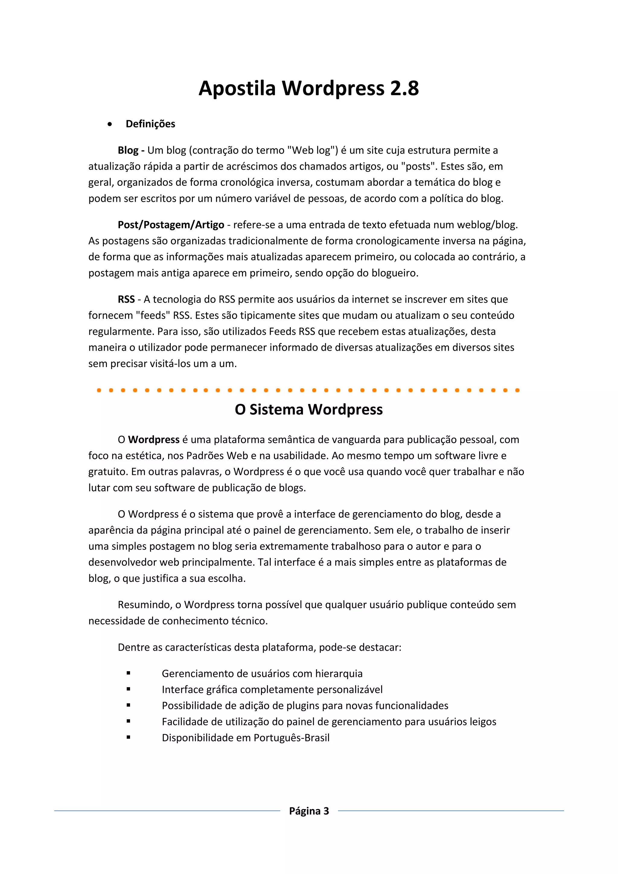 Apostila Wordpress 2.8
        Definições

       Blog - Um blog (contração do termo "Web log") é um site cuja estrutura permite a
atualização rápida a partir de acréscimos dos chamados artigos, ou "posts". Estes são, em
geral, organizados de forma cronológica inversa, costumam abordar a temática do blog e
podem ser escritos por um número variável de pessoas, de acordo com a política do blog.

      Post/Postagem/Artigo - refere-se a uma entrada de texto efetuada num weblog/blog.
As postagens são organizadas tradicionalmente de forma cronologicamente inversa na página,
de forma que as informações mais atualizadas aparecem primeiro, ou colocada ao contrário, a
postagem mais antiga aparece em primeiro, sendo opção do blogueiro.

      RSS - A tecnologia do RSS permite aos usuários da internet se inscrever em sites que
fornecem "feeds" RSS. Estes são tipicamente sites que mudam ou atualizam o seu conteúdo
regularmente. Para isso, são utilizados Feeds RSS que recebem estas atualizações, desta
maneira o utilizador pode permanecer informado de diversas atualizações em diversos sites
sem precisar visitá-los um a um.



                                 O Sistema Wordpress
       O Wordpress é uma plataforma semântica de vanguarda para publicação pessoal, com
foco na estética, nos Padrões Web e na usabilidade. Ao mesmo tempo um software livre e
gratuito. Em outras palavras, o Wordpress é o que você usa quando você quer trabalhar e não
lutar com seu software de publicação de blogs.

       O Wordpress é o sistema que provê a interface de gerenciamento do blog, desde a
aparência da página principal até o painel de gerenciamento. Sem ele, o trabalho de inserir
uma simples postagem no blog seria extremamente trabalhoso para o autor e para o
desenvolvedor web principalmente. Tal interface é a mais simples entre as plataformas de
blog, o que justifica a sua escolha.

      Resumindo, o Wordpress torna possível que qualquer usuário publique conteúdo sem
necessidade de conhecimento técnico.

        Dentre as características desta plataforma, pode-se destacar:

                Gerenciamento de usuários com hierarquia
                Interface gráfica completamente personalizável
                Possibilidade de adição de plugins para novas funcionalidades
                Facilidade de utilização do painel de gerenciamento para usuários leigos
                Disponibilidade em Português-Brasil




                                            Página 3
 