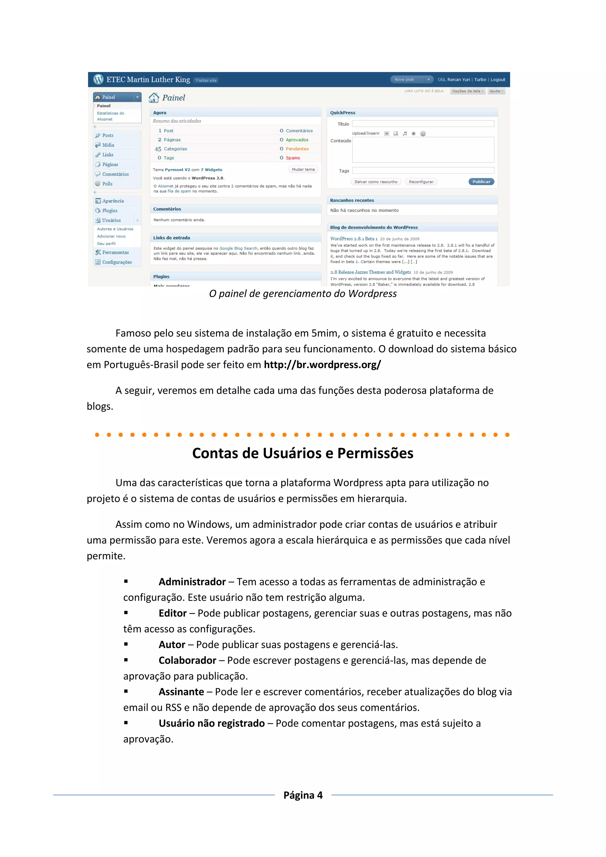 O painel de gerenciamento do Wordpress


     Famoso pelo seu sistema de instalação em 5mim, o sistema é gratuito e necessita
somente de uma hospedagem padrão para seu funcionamento. O download do sistema básico
em Português-Brasil pode ser feito em http://br.wordpress.org/

         A seguir, veremos em detalhe cada uma das funções desta poderosa plataforma de
blogs.



                        Contas de Usuários e Permissões
      Uma das características que torna a plataforma Wordpress apta para utilização no
projeto é o sistema de contas de usuários e permissões em hierarquia.

     Assim como no Windows, um administrador pode criar contas de usuários e atribuir
uma permissão para este. Veremos agora a escala hierárquica e as permissões que cada nível
permite.

                Administrador – Tem acesso a todas as ferramentas de administração e
          configuração. Este usuário não tem restrição alguma.
                Editor – Pode publicar postagens, gerenciar suas e outras postagens, mas não
          têm acesso as configurações.
                Autor – Pode publicar suas postagens e gerenciá-las.
                Colaborador – Pode escrever postagens e gerenciá-las, mas depende de
          aprovação para publicação.
                Assinante – Pode ler e escrever comentários, receber atualizações do blog via
          email ou RSS e não depende de aprovação dos seus comentários.
                Usuário não registrado – Pode comentar postagens, mas está sujeito a
          aprovação.



                                            Página 4
 