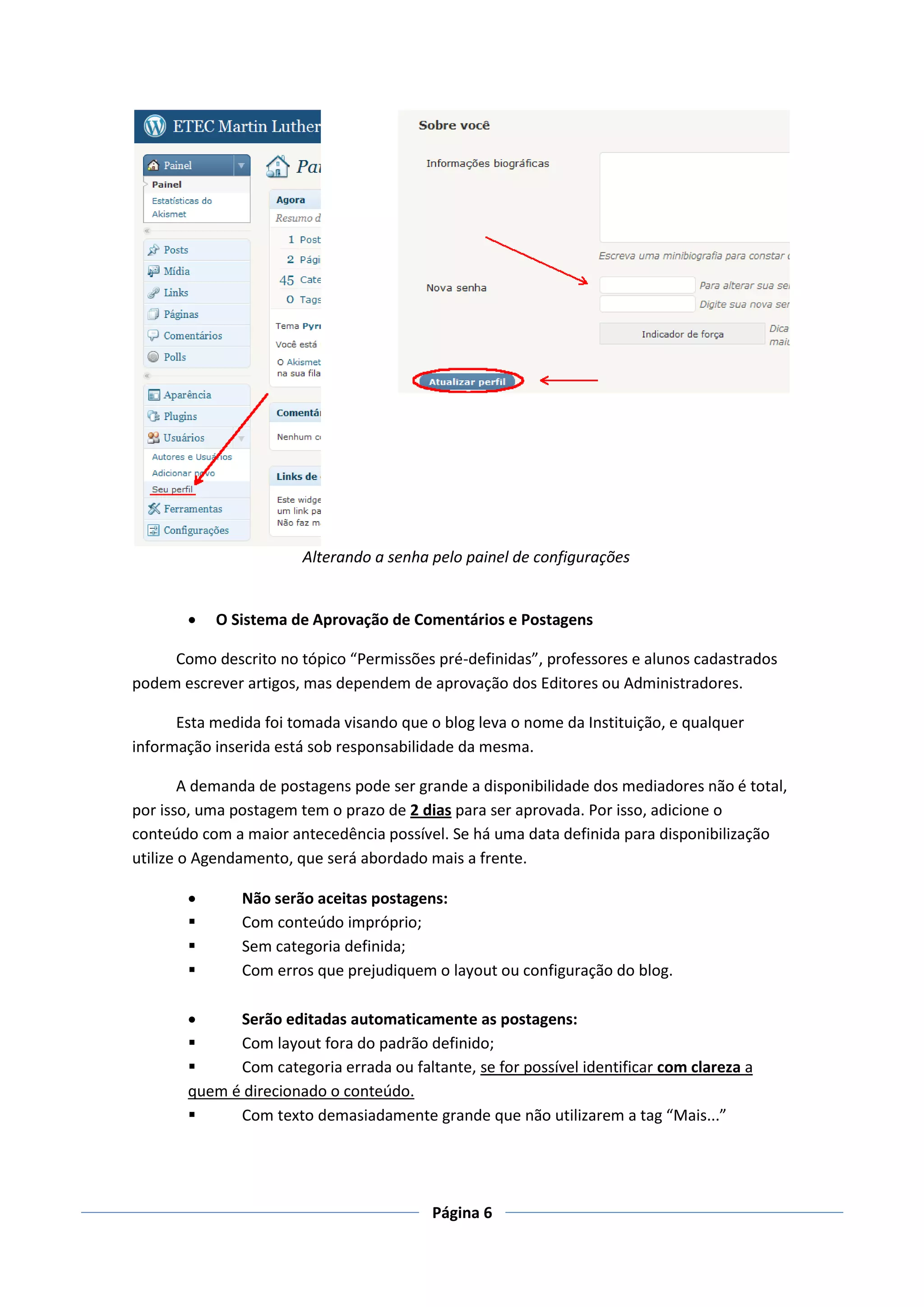 Alterando a senha pelo painel de configurações


          O Sistema de Aprovação de Comentários e Postagens

     Como descrito no tópico “Permissões pré-definidas”, professores e alunos cadastrados
podem escrever artigos, mas dependem de aprovação dos Editores ou Administradores.

      Esta medida foi tomada visando que o blog leva o nome da Instituição, e qualquer
informação inserida está sob responsabilidade da mesma.

        A demanda de postagens pode ser grande a disponibilidade dos mediadores não é total,
por isso, uma postagem tem o prazo de 2 dias para ser aprovada. Por isso, adicione o
conteúdo com a maior antecedência possível. Se há uma data definida para disponibilização
utilize o Agendamento, que será abordado mais a frente.

              Não serão aceitas postagens:
              Com conteúdo impróprio;
              Sem categoria definida;
              Com erros que prejudiquem o layout ou configuração do blog.

            Serão editadas automaticamente as postagens:
            Com layout fora do padrão definido;
            Com categoria errada ou faltante, se for possível identificar com clareza a
       quem é direcionado o conteúdo.
            Com texto demasiadamente grande que não utilizarem a tag “Mais...”




                                          Página 6
 