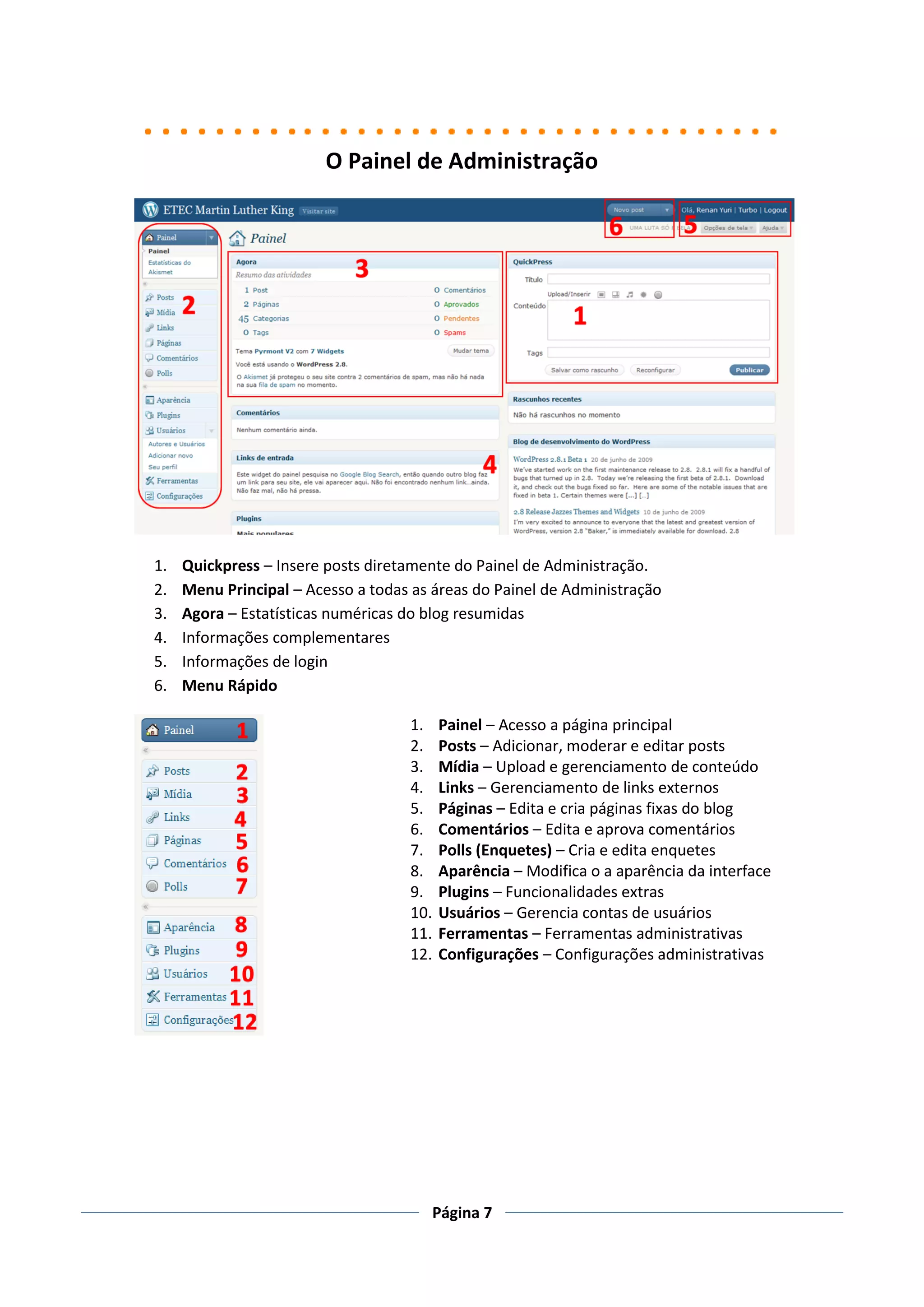 O Painel de Administração




1.   Quickpress – Insere posts diretamente do Painel de Administração.
2.   Menu Principal – Acesso a todas as áreas do Painel de Administração
3.   Agora – Estatísticas numéricas do blog resumidas
4.   Informações complementares
5.   Informações de login
6.   Menu Rápido

                                    1.    Painel – Acesso a página principal
                                    2.    Posts – Adicionar, moderar e editar posts
                                    3.    Mídia – Upload e gerenciamento de conteúdo
                                    4.    Links – Gerenciamento de links externos
                                    5.    Páginas – Edita e cria páginas fixas do blog
                                    6.    Comentários – Edita e aprova comentários
                                    7.    Polls (Enquetes) – Cria e edita enquetes
                                    8.    Aparência – Modifica o a aparência da interface
                                    9.    Plugins – Funcionalidades extras
                                    10.   Usuários – Gerencia contas de usuários
                                    11.   Ferramentas – Ferramentas administrativas
                                    12.   Configurações – Configurações administrativas




                                       Página 7
 