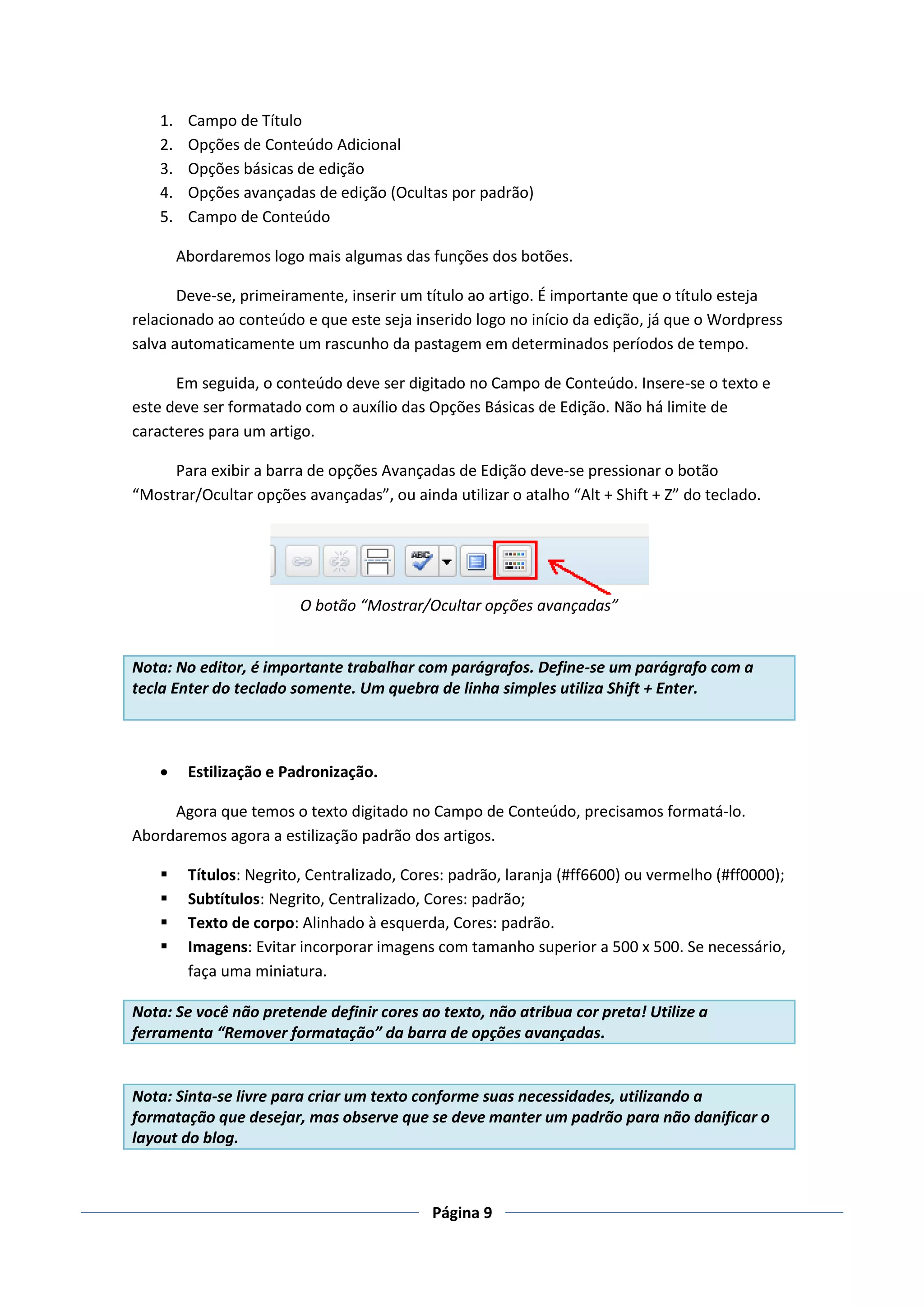 1.    Campo de Título
    2.    Opções de Conteúdo Adicional
    3.    Opções básicas de edição
    4.    Opções avançadas de edição (Ocultas por padrão)
    5.    Campo de Conteúdo

         Abordaremos logo mais algumas das funções dos botões.

       Deve-se, primeiramente, inserir um título ao artigo. É importante que o título esteja
relacionado ao conteúdo e que este seja inserido logo no início da edição, já que o Wordpress
salva automaticamente um rascunho da pastagem em determinados períodos de tempo.

      Em seguida, o conteúdo deve ser digitado no Campo de Conteúdo. Insere-se o texto e
este deve ser formatado com o auxílio das Opções Básicas de Edição. Não há limite de
caracteres para um artigo.

     Para exibir a barra de opções Avançadas de Edição deve-se pressionar o botão
“Mostrar/Ocultar opções avançadas”, ou ainda utilizar o atalho “Alt + Shift + Z” do teclado.




                          O botão “Mostrar/Ocultar opções avançadas”


Nota: No editor, é importante trabalhar com parágrafos. Define-se um parágrafo com a
tecla Enter do teclado somente. Um quebra de linha simples utiliza Shift + Enter.



         Estilização e Padronização.

     Agora que temos o texto digitado no Campo de Conteúdo, precisamos formatá-lo.
Abordaremos agora a estilização padrão dos artigos.

         Títulos: Negrito, Centralizado, Cores: padrão, laranja (#ff6600) ou vermelho (#ff0000);
         Subtítulos: Negrito, Centralizado, Cores: padrão;
         Texto de corpo: Alinhado à esquerda, Cores: padrão.
         Imagens: Evitar incorporar imagens com tamanho superior a 500 x 500. Se necessário,
          faça uma miniatura.

Nota: Se você não pretende definir cores ao texto, não atribua cor preta! Utilize a
ferramenta “Remover formatação” da barra de opções avançadas.


Nota: Sinta-se livre para criar um texto conforme suas necessidades, utilizando a
formatação que desejar, mas observe que se deve manter um padrão para não danificar o
layout do blog.



                                             Página 9
 