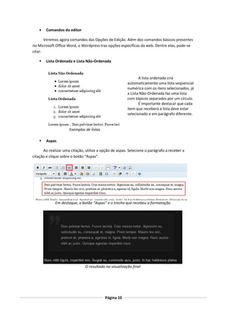   Comandos do editor

       Veremos agora comandos das Opções de Edição. Além dos comandos básicos presentes
no Microsoft Office Word, o Wordpress traz opções específicas da web. Dentre elas, pode-se
citar:

       Lista Ordenada e Lista Não-Ordenada



                                                               A lista ordenada cria
                                                        automaticamente uma lista seqüencial
                                                        numérica com os itens selecionados, já
                                                        a Lista Não-Ordenada faz uma lista
                                                        com tópicos separados por um círculo.
                                                               É importante destacar que cada
                                                        item que receberá a lista deve estar
                                                        selecionado e em parágrafo diferente.


                     Exemplos de listas

       Aspas

      Ao realizar uma citação, utilize a opção de aspas. Selecione o parágrafo a receber a
citação e clique sobre o botão “Aspas”.




             Em destaque, o botão “Aspas” e o trecho que recebeu a formatação




                               O resultado na visualização final




                                           Página 10
 