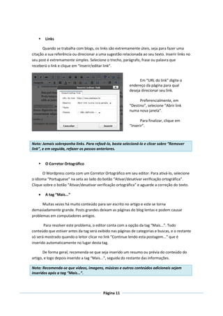    Links

      Quando se trabalha com blogs, os links são extremamente úteis, seja para fazer uma
citação a sua referência ou direcionar a uma sugestão relacionada ao seu texto. Inserir links no
seu post é extremamente simples. Selecione o trecho, parágrafo, frase ou palavra que
receberá o link e clique em “Inserir/editar link”.


                                                                 Em “URL do link” digite o
                                                           endereço da página para qual
                                                           deseja direcionar seu link.

                                                                 Preferencialmente, em
                                                           “Destino”, selecione “Abrir link
                                                           numa nova janela”.

                                                                  Para finalizar, clique em
                                                           “Inserir”.



Nota: Jamais sobreponha links. Para refazê-lo, basta selecioná-lo e clicar sobre “Remover
link”, e em seguida, refazer os passos anteriores.


       O Corretor Ortográfico

      O Wordpress conta com um Corretor Ortográfico em seu editor. Para ativá-lo, selecione
o idioma “Portuguese” na seta ao lado do botão “Ativar/desativar verificação ortográfica”.
Clique sobre o botão “Ativar/desativar verificação ortográfica” e aguarde a correção do texto.

       A tag “Mais...”

      Muitas vezes há muito conteúdo para ser escrito no artigo e este se torna
demasiadamente grande. Posts grandes deixam as páginas do blog lentas e podem causar
problemas em computadores antigos.

       Para resolver este problema, o editor conta com a opção da tag “Mais...”. Todo
conteúdo que estiver antes da tag será exibido nas páginas de categorias e buscas, e o restante
só será mostrado quando o leitor clicar no link “Continue lendo esta postagem...” que é
inserido automaticamente no lugar desta tag.

       De forma geral, recomenda-se que seja inserido um resumo ou prévia do conteúdo do
artigo, e logo depois inserido a tag “Mais...”, seguida do restante das informações.

Nota: Recomenda-se que vídeos, imagens, músicas e outros conteúdos adicionais sejam
inseridos após a tag “Mais...”.



                                           Página 11
 