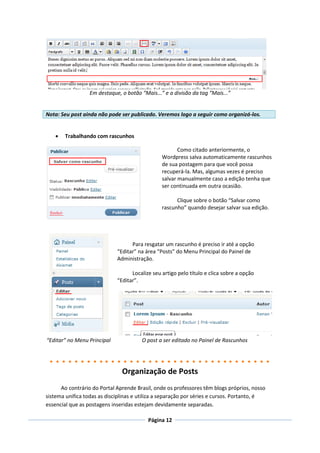 Em destaque, o botão “Mais...” e a divisão da tag “Mais...”


Nota: Seu post ainda não pode ser publicado. Veremos logo a seguir como organizá-los.


       Trabalhando com rascunhos

                                                       Como citado anteriormente, o
                                                Wordpress salva automaticamente rascunhos
                                                de sua postagem para que você possa
                                                recuperá-la. Mas, algumas vezes é preciso
                                                salvar manualmente caso a edição tenha que
                                                ser continuada em outra ocasião.

                                                      Clique sobre o botão “Salvar como
                                                rascunho” quando desejar salvar sua edição.




                                   Para resgatar um rascunho é preciso ir até a opção
                             “Editar” na área “Posts” do Menu Principal do Painel de
                             Administração.

                                   Localize seu artigo pelo título e clica sobre a opção
                             “Editar”.




“Editar” no Menu Principal             O post a ser editado no Painel de Rascunhos




                               Organização de Posts
      Ao contrário do Portal Aprende Brasil, onde os professores têm blogs próprios, nosso
sistema unifica todas as disciplinas e utiliza a separação por séries e cursos. Portanto, é
essencial que as postagens inseridas estejam devidamente separadas.

                                          Página 12
 