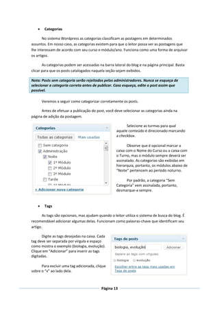     Categorias

       No sistema Wordpress as categorias classificam as postagens em determinados
assuntos. Em nosso caso, as categorias existem para que o leitor possa ver as postagens que
lhe interessam de acordo com seu curso e módulo/ano. Funciona como uma forma de arquivar
os artigos.

       As categorias podem ser acessadas na barra lateral do blog e na página principal. Basta
clicar para que os posts catalogados naquela seção sejam exibidos.

Nota: Posts sem categoria serão rejeitados pelos administradores. Nunca se esqueça de
selecionar a categoria correta antes de publicar. Caso esqueça, edite o post assim que
possível.

        Veremos a seguir como categorizar corretamente os posts.

      Antes de efetuar a publicação do post, você deve selecionar as categorias ainda na
página de adição da postagem.

                                                          Selecione as turmas para qual
                                                    aquele conteúdo é direcionado marcando
                                                    a checkbox.

                                                           Observe que é opcional marcar a
                                                    caixa com o Nome do Curso ou a caixa com
                                                    o Turno, mas o módulo sempre deverá ser
                                                    assinalado. As categorias são exibidas em
                                                    hierarquia, portanto, os módulos abaixo de
                                                    “Noite” pertencem ao período noturno.

                                                         Por padrão, a categoria “Sem
                                                    Categoria” vem assinalada, portanto,
                                                    desmarque-a sempre.


        Tags

       As tags são opcionais, mas ajudam quando o leitor utiliza o sistema de busca do blog. É
recomendável adicionar algumas delas. Funcionam como palavras-chave que identificam seu
artigo.

       Digite as tags desejadas na caixa. Cada
tag deve ser separada por vírgula e espaço
como mostra o exemplo (biologia, evolução).
Clique em “Adicionar” para inserir as tags
digitadas.

      Para excluir uma tag adicionada, clique
sobre o “x” ao lado dela.



                                           Página 13
 