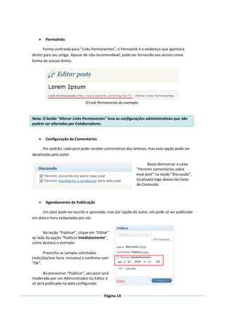    Permalinks

      Forma contraída para “Links Permanentes”, o Permalink é o endereço que apontará
direto para seu artigo. Apesar de não recomendável, pode ser fornecido aos alunos como
forma de acesso direto.




                               O Link Permanente do exemplo


Nota: O botão “Alterar Links Permanentes” leva as configurações administrativas que não
podem ser alteradas por Colaboradores.


       Configuração de Comentários

      Por padrão, cada post pode receber comentários dos leitores, mas esta opção pode ser
desativada pelo autor.

                                                                  Basta desmarcar a caixa
                                                           “Permitir comentários sobre
                                                           esse post” na seção “Discussão”,
                                                           localizada logo abaixo da Caixa
                                                           de Conteúdo.



       Agendamento de Publicação

     Um post pode ser escrito e aprovado, mas por opção do autor, ele pode só ser publicado
em data e hora estipuladas por ele


      Na seção “Publicar”, clique em “Editar”
ao lado da opção “Publicar imediatamente”,
como destaca o exemplo.

      Preencha os campos solicitados
(mês/dia/ano hora: minutos) e confirme com
“Ok”.

      Ao pressionar “Publicar”, seu post será
moderado por um Administrador ou Editor e
só será publicado na data configurada.

                                          Página 14
 