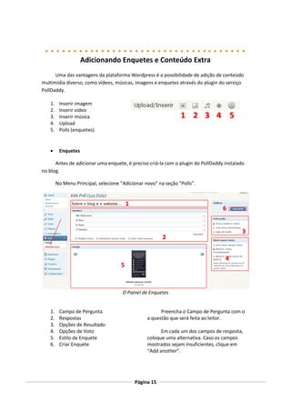 Adicionando Enquetes e Conteúdo Extra
      Uma das vantagens da plataforma Wordpress é a possibilidade de adição de conteúdo
multimídia diverso, como vídeos, músicas, imagens e enquetes através do plugin do serviço
PollDaddy.

   1.    Inserir imagem
   2.    Inserir vídeo
   3.    Inserir música
   4.    Upload
   5.    Polls (enquetes)


        Enquetes

      Antes de adicionar uma enquete, é preciso criá-la com o plugin do PollDaddy instalado
no blog.

        No Menu Principal, selecione “Adicionar novo” na seção “Polls”.




                                      O Painel de Enquetes


   1.    Campo de Pergunta                             Preencha o Campo de Pergunta com o
   2.    Respostas                               a questão que será feita ao leitor.
   3.    Opções de Resultado
   4.    Opções de Voto                                Em cada um dos campos de resposta,
   5.    Estilo da Enquete                       coloque uma alternativa. Caso os campos
   6.    Criar Enquete                           mostrados sejam insuficientes, clique em
                                                 “Add another”.




                                           Página 15
 