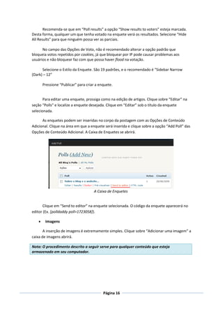 Recomenda-se que em “Poll results” a opção “Show results to voters” esteja marcada.
Desta forma, qualquer um que tenha votado na enquete verá os resultados. Selecione “Hide
All Results” para que ninguém possa ver as parciais.

      No campo das Opções de Voto, não é recomendado alterar a opção padrão que
bloqueia votos repetidos por cookies, já que bloquear por IP pode causar problemas aos
usuários e não bloquear faz com que possa haver flood na votação.

      Selecione o Estilo da Enquete. São 19 padrões, e o recomendado é “Sidebar Narrow
(Dark) – 12”

        Pressione “Publicar” para criar a enquete.


       Para editar uma enquete, prossiga como na edição de artigos. Clique sobre “Editar” na
seção “Polls” e localize a enquete desejada. Clique em “Editar” sob o título da enquete
selecionada.

      As enquetes podem ser inseridas no corpo da postagem com as Opções de Conteúdo
Adicional. Clique na área em que a enquete será inserida e clique sobre a opção “Add Poll” das
Opções de Conteúdo Adicional. A Caixa de Enquetes se abrirá.




                                      A Caixa de Enquetes


      Clique em “Send to editor” na enquete selecionada. O código da enquete aparecerá no
editor (Ex. [polldaddy poll=1723058]).

        Imagens

       A inserção de imagens é extremamente simples. Clique sobre “Adicionar uma imagem” a
caixa de imagens abrirá.

Nota: O procedimento descrito a seguir serve para qualquer conteúdo que esteja
armazenado em seu computador.




                                            Página 16
 