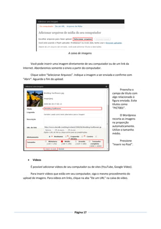 A caixa de imagens


      Você pode inserir uma imagem diretamente de seu computador ou de um link da
Internet. Abordaremos somente o envio a partir do computador.

      Clique sobre “Selecionar Arquivos”. Indique a imagem a ser enviada e confirme com
“Abrir”. Aguarde o fim do upload.


                                                                               Preencha o
                                                                        campo de título com
                                                                        algo relacionado à
                                                                        figura enviada. Evite
                                                                        títulos como
                                                                        “PICT001”.

                                                                               O Wordpress
                                                                        recorta as imagens
                                                                        na proporção
                                                                        automaticamente.
                                                                        Utilize o tamanho
                                                                        médio.

                                                                               Pressione
                                                                        “Inserir no Post”.




       Vídeos

       É possível adicionar vídeos de seu computador ou de sites (YouTube, Google Vídeo).

      Para inserir vídeos que estão em seu computador, siga o mesmo procedimento do
upload de imagens. Para vídeos em links, clique na aba “De um URL” na caixa de vídeo.




                                          Página 17
 