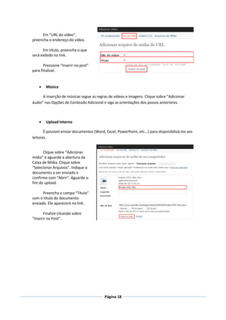 Em “URL do vídeo”,
preencha o endereço do vídeo.

      Em título, preencha o que
será exibido no link.

       Pressione “Inserir no post”
para finalizar.


       Música

      A inserção de músicas segue as regras de vídeos e imagens. Clique sobre “Adicionar
áudio” nas Opções de Conteúdo Adicional e siga as orientações dos passos anteriores.



       Upload Interno

       É possível enviar documentos (Word, Excel, PowerPoint, etc...) para disponibilizá-los aos
leitores.


      Clique sobre “Adicionar
mídia” e aguarde a abertura da
Caixa de Mídia. Clique sobre
“Selecionar Arquivos”. Indique o
documento a ser enviado e
confirme com “Abrir”. Aguarde o
fim do upload.

      Preencha o campo “Título”
com o título do documento
enviado. Ele aparecerá no link.

       Finalize clicando sobre
“Inserir no Post”.




                                           Página 18
 