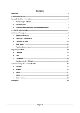 Sumário
Definições ...........................................................................................................................3
O Sistema Wordpress ..........................................................................................................3
Contas de Usuários e Permissões .........................................................................................4
         Permissões pré-definidas ................................................................................................. 5
         Efetuando login................................................................................................................. 5
         O Sistema de Aprovação de Comentários e Postagens ................................................... 6
O Painel de Administração ...................................................................................................7
Adicionando Postagens ........................................................................................................8
         O Editor de Postagens ...................................................................................................... 8
         Estilização e Padronização. .............................................................................................. 9
         Comandos do editor ....................................................................................................... 10
         A tag “Mais...”................................................................................................................. 11
         Trabalhando com rascunhos .......................................................................................... 12
Organização de Posts ......................................................................................................... 12
         Categorias ....................................................................................................................... 13
         Tags ................................................................................................................................. 13
         Permalinks ...................................................................................................................... 14
         Agendamento de Publicação.......................................................................................... 14
Adicionando Enquetes e Conteúdo Extra ............................................................................ 15
         Enquetes ......................................................................................................................... 15
         Imagens ........................................................................................................................... 16
         Vídeos.............................................................................................................................. 17
         Música ............................................................................................................................. 18
         Upload Interno................................................................................................................ 18
Bibliografia ........................................................................................................................ 19




                                                                  Página 2
 