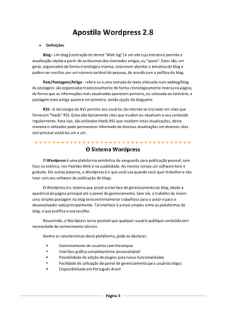 Apostila Wordpress 2.8
        Definições

       Blog - Um blog (contração do termo "Web log") é um site cuja estrutura permite a
atualização rápida a partir de acréscimos dos chamados artigos, ou "posts". Estes são, em
geral, organizados de forma cronológica inversa, costumam abordar a temática do blog e
podem ser escritos por um número variável de pessoas, de acordo com a política do blog.

      Post/Postagem/Artigo - refere-se a uma entrada de texto efetuada num weblog/blog.
As postagens são organizadas tradicionalmente de forma cronologicamente inversa na página,
de forma que as informações mais atualizadas aparecem primeiro, ou colocada ao contrário, a
postagem mais antiga aparece em primeiro, sendo opção do blogueiro.

      RSS - A tecnologia do RSS permite aos usuários da internet se inscrever em sites que
fornecem "feeds" RSS. Estes são tipicamente sites que mudam ou atualizam o seu conteúdo
regularmente. Para isso, são utilizados Feeds RSS que recebem estas atualizações, desta
maneira o utilizador pode permanecer informado de diversas atualizações em diversos sites
sem precisar visitá-los um a um.



                                 O Sistema Wordpress
       O Wordpress é uma plataforma semântica de vanguarda para publicação pessoal, com
foco na estética, nos Padrões Web e na usabilidade. Ao mesmo tempo um software livre e
gratuito. Em outras palavras, o Wordpress é o que você usa quando você quer trabalhar e não
lutar com seu software de publicação de blogs.

       O Wordpress é o sistema que provê a interface de gerenciamento do blog, desde a
aparência da página principal até o painel de gerenciamento. Sem ele, o trabalho de inserir
uma simples postagem no blog seria extremamente trabalhoso para o autor e para o
desenvolvedor web principalmente. Tal interface é a mais simples entre as plataformas de
blog, o que justifica a sua escolha.

      Resumindo, o Wordpress torna possível que qualquer usuário publique conteúdo sem
necessidade de conhecimento técnico.

        Dentre as características desta plataforma, pode-se destacar:

                Gerenciamento de usuários com hierarquia
                Interface gráfica completamente personalizável
                Possibilidade de adição de plugins para novas funcionalidades
                Facilidade de utilização do painel de gerenciamento para usuários leigos
                Disponibilidade em Português-Brasil




                                            Página 3
 