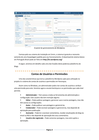 O painel de gerenciamento do Wordpress


     Famoso pelo seu sistema de instalação em 5mim, o sistema é gratuito e necessita
somente de uma hospedagem padrão para seu funcionamento. O download do sistema básico
em Português-Brasil pode ser feito em http://br.wordpress.org/

         A seguir, veremos em detalhe cada uma das funções desta poderosa plataforma de
blogs.



                        Contas de Usuários e Permissões
      Uma das características que torna a plataforma Wordpress apta para utilização no
projeto é o sistema de contas de usuários e permissões em hierarquia.

     Assim como no Windows, um administrador pode criar contas de usuários e atribuir
uma permissão para este. Veremos agora a escala hierárquica e as permissões que cada nível
permite.

                Administrador – Tem acesso a todas as ferramentas de administração e
          configuração. Este usuário não tem restrição alguma.
                Editor – Pode publicar postagens, gerenciar suas e outras postagens, mas não
          têm acesso as configurações.
                Autor – Pode publicar suas postagens e gerenciá-las.
                Colaborador – Pode escrever postagens e gerenciá-las, mas depende de
          aprovação para publicação.
                Assinante – Pode ler e escrever comentários, receber atualizações do blog via
          email ou RSS e não depende de aprovação dos seus comentários.
                Usuário não registrado – Pode comentar postagens, mas está sujeito a
          aprovação.



                                            Página 4
 