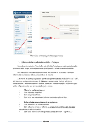 Alterando a senha pelo painel de configurações


          O Sistema de Aprovação de Comentários e Postagens

     Como descrito no tópico “Permissões pré-definidas”, professores e alunos cadastrados
podem escrever artigos, mas dependem de aprovação dos Editores ou Administradores.

      Esta medida foi tomada visando que o blog leva o nome da Instituição, e qualquer
informação inserida está sob responsabilidade da mesma.

        A demanda de postagens pode ser grande a disponibilidade dos mediadores não é total,
por isso, uma postagem tem o prazo de 2 dias para ser aprovada. Por isso, adicione o
conteúdo com a maior antecedência possível. Se há uma data definida para disponibilização
utilize o Agendamento, que será abordado mais a frente.

              Não serão aceitas postagens:
              Com conteúdo impróprio;
              Sem categoria definida;
              Com erros que prejudiquem o layout ou configuração do blog.

            Serão editadas automaticamente as postagens:
            Com layout fora do padrão definido;
            Com categoria errada ou faltante, se for possível identificar com clareza a
       quem é direcionado o conteúdo.
            Com texto demasiadamente grande que não utilizarem a tag “Mais...”




                                          Página 6
 